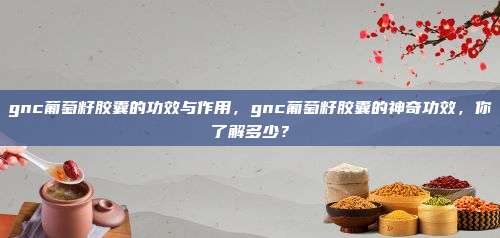 gnc葡萄籽胶囊的功效与作用，gnc葡萄籽胶囊的神奇功效，你了解多少？