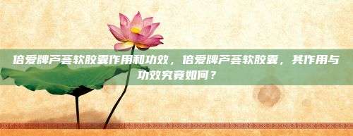 倍爱牌芦荟软胶囊作用和功效，倍爱牌芦荟软胶囊，其作用与功效究竟如何？