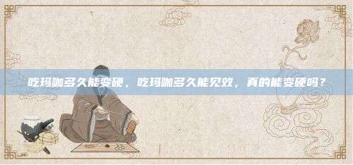 吃玛咖多久能变硬，吃玛咖多久能见效，真的能变硬吗？