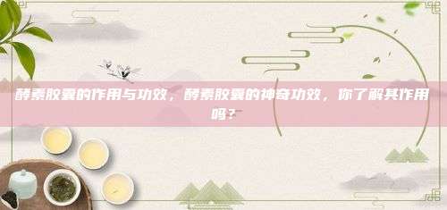 酵素胶囊的作用与功效，酵素胶囊的神奇功效，你了解其作用吗？