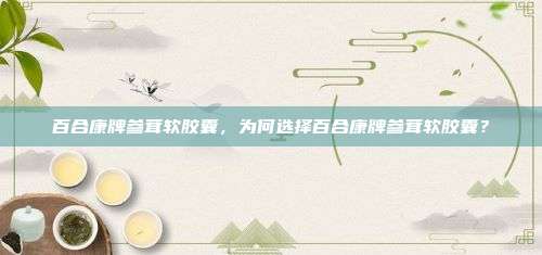 百合康牌参茸软胶囊，为何选择百合康牌参茸软胶囊？