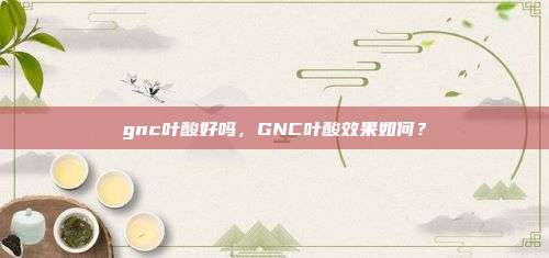 gnc叶酸好吗，GNC叶酸效果如何？