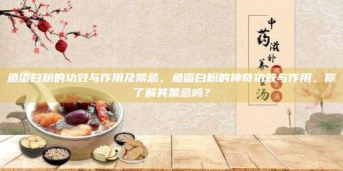 鱼蛋白粉的功效与作用及禁忌，鱼蛋白粉的神奇功效与作用，你了解其禁忌吗？