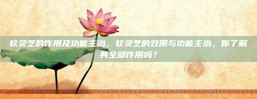 软灵芝的作用及功能主治，软灵芝的效用与功能主治，你了解其全部作用吗？
