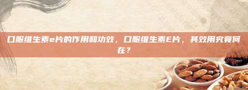 口服维生素e片的作用和功效，口服维生素E片，其效用究竟何在？