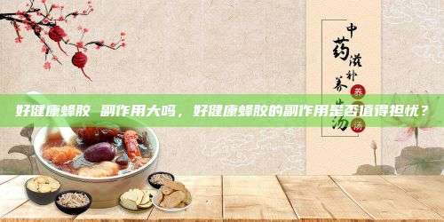 好健康蜂胶 副作用大吗，好健康蜂胶的副作用是否值得担忧？