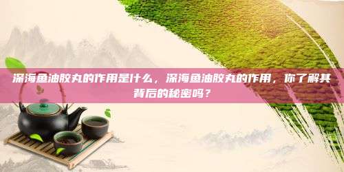 深海鱼油胶丸的作用是什么，深海鱼油胶丸的作用，你了解其背后的秘密吗？