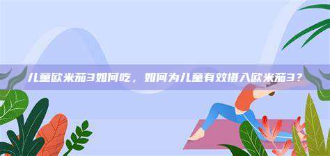 儿童欧米茄3如何吃，如何为儿童有效摄入欧米茄3？