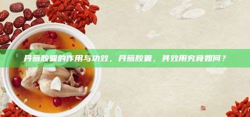 丹葛胶囊的作用与功效，丹葛胶囊，其效用究竟如何？