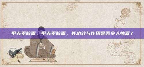 甲克素胶囊，甲克素胶囊，其功效与作用是否令人惊喜？
