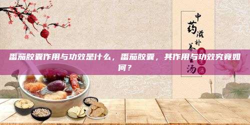 番茄胶囊作用与功效是什么，番茄胶囊，其作用与功效究竟如何？