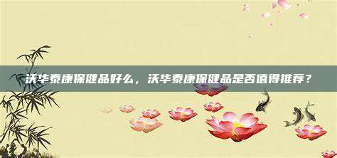 沃华泰康保健品好么，沃华泰康保健品是否值得推荐？
