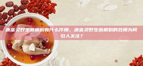 康富灵野生葛根粉有什么作用，康富灵野生葛根粉的效用为何引人关注？