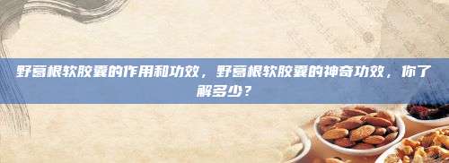 野葛根软胶囊的作用和功效，野葛根软胶囊的神奇功效，你了解多少？