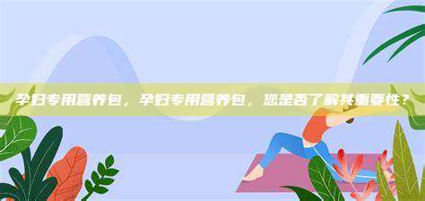 孕妇专用营养包，孕妇专用营养包，您是否了解其重要性？