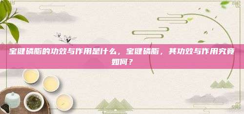 宝健磷脂的功效与作用是什么，宝健磷脂，其功效与作用究竟如何？