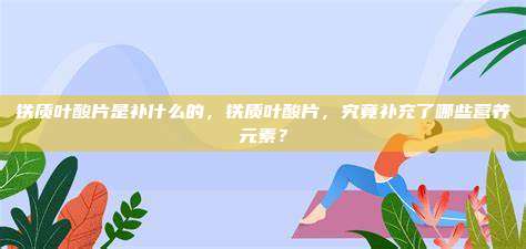 铁质叶酸片是补什么的，铁质叶酸片，究竟补充了哪些营养元素？
