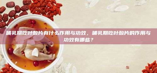 哺乳期吃叶酸片有什么作用与功效，哺乳期吃叶酸片的作用与功效有哪些？