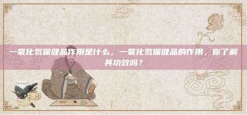 一氧化氮保健品作用是什么，一氧化氮保健品的作用，你了解其功效吗？