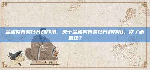 盐酸软骨素钙片的作用，关于盐酸软骨素钙片的作用，你了解多少？