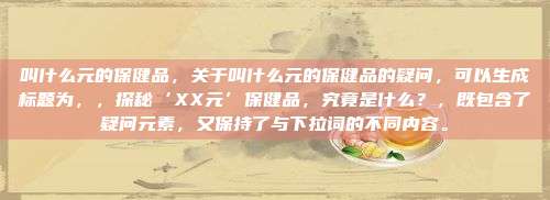 叫什么元的保健品，关于叫什么元的保健品的疑问，可以生成标题为，，探秘‘XX元’保健品，究竟是什么？，既包含了疑问元素，又保持了与下拉词的不同内容。