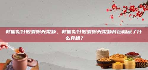 韩国松针胶囊曝光视频，韩国松针胶囊曝光视频背后隐藏了什么真相？