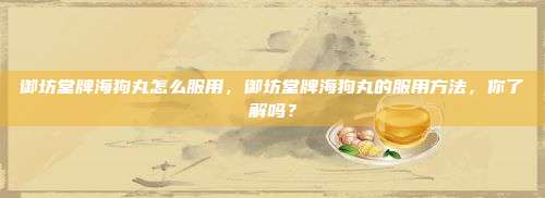 御坊堂牌海狗丸怎么服用，御坊堂牌海狗丸的服用方法，你了解吗？
