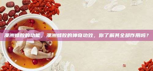 澳洲蜂胶的功能，澳洲蜂胶的神奇功效，你了解其全部作用吗？