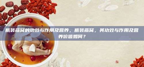瓶装燕窝的功效与作用及营养，瓶装燕窝，其功效与作用及营养价值如何？