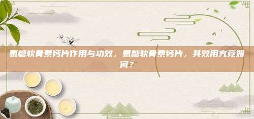 氨糖软骨素钙片作用与功效，氨糖软骨素钙片，其效用究竟如何？