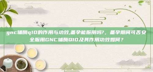 gnc辅酶q10的作用与功效,备孕能服用吗?，备孕期间可否安全服用GNC辅酶Q10及其作用功效如何？