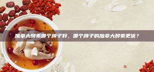 加拿大酵素哪个牌子好，哪个牌子的加拿大酵素更优？