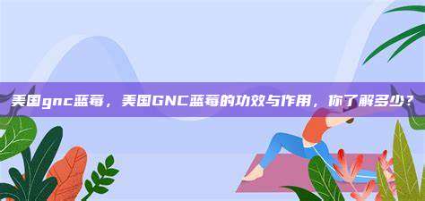 美国gnc蓝莓，美国GNC蓝莓的功效与作用，你了解多少？