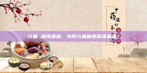 儿童 深海鱼油，为何儿童偏爱深海鱼油？