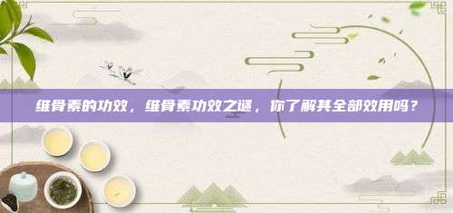 维骨素的功效，维骨素功效之谜，你了解其全部效用吗？