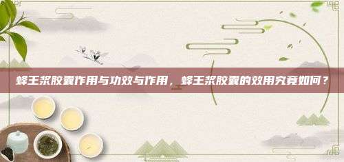 蜂王浆胶囊作用与功效与作用，蜂王浆胶囊的效用究竟如何？