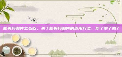 秘鲁玛咖片怎么吃，关于秘鲁玛咖片的食用方法，你了解了吗？