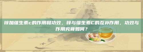 锌加维生素c的作用和功效，锌与维生素C的互补作用，功效与作用究竟如何？