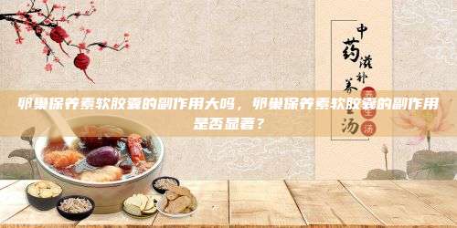 卵巢保养素软胶囊的副作用大吗，卵巢保养素软胶囊的副作用是否显著？