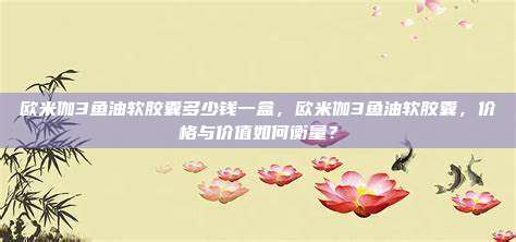 欧米伽3鱼油软胶囊多少钱一盒，欧米伽3鱼油软胶囊，价格与价值如何衡量？