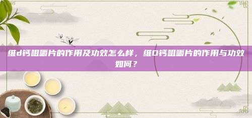 维d钙咀嚼片的作用及功效怎么样，维D钙咀嚼片的作用与功效如何？