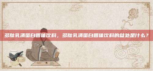 多肽乳清蛋白固体饮料，多肽乳清蛋白固体饮料的益处是什么？