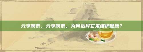 元享胰泰，元享胰泰，为何选择它来维护健康？
