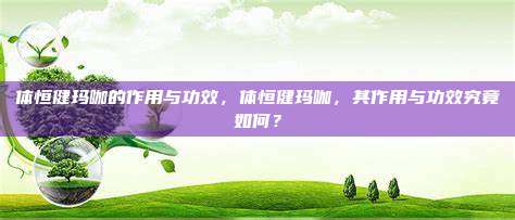 体恒健玛咖的作用与功效，体恒健玛咖，其作用与功效究竟如何？