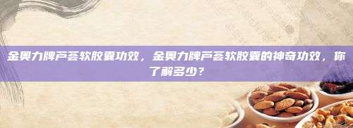 金奥力牌芦荟软胶囊功效，金奥力牌芦荟软胶囊的神奇功效，你了解多少？