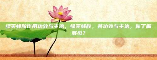绿芙蜂胶作用功效与主治，绿芙蜂胶，其功效与主治，你了解多少？