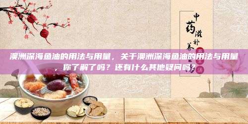澳洲深海鱼油的用法与用量，关于澳洲深海鱼油的用法与用量，你了解了吗？还有什么其他疑问吗？