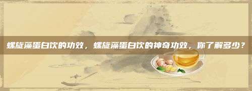 螺旋藻蛋白饮的功效，螺旋藻蛋白饮的神奇功效，你了解多少？