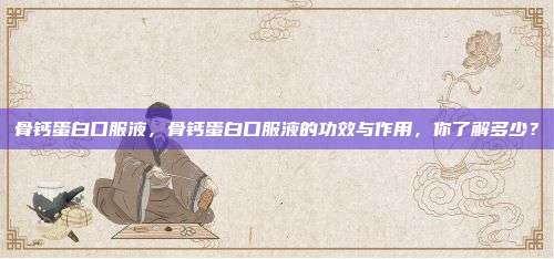 骨钙蛋白口服液，骨钙蛋白口服液的功效与作用，你了解多少？