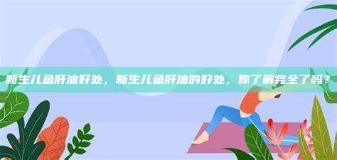 新生儿鱼肝油好处，新生儿鱼肝油的好处，你了解完全了吗？
